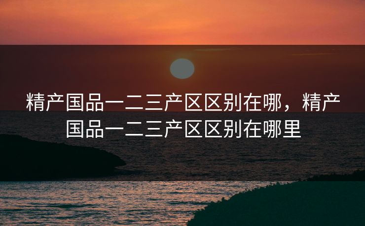 精产国品一二三产区区别在哪,精产国品一二三产区区别在哪里