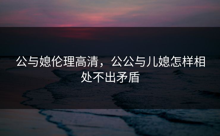 公与媳伦理高清,公公与儿媳怎样相处不出矛盾