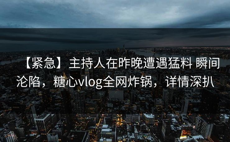【紧急】主持人在昨晚遭遇猛料 瞬间沦陷,糖心vlog全网炸锅,详情深扒