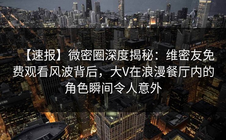 【速报】微密圈深度揭秘：维密友免费观看风波背后，大V在浪漫餐厅内的角色瞬间令人意外