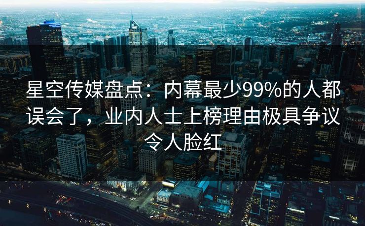 星空传媒盘点：内幕最少99%的人都误会了，业内人士上榜理由极具争议令人脸红
