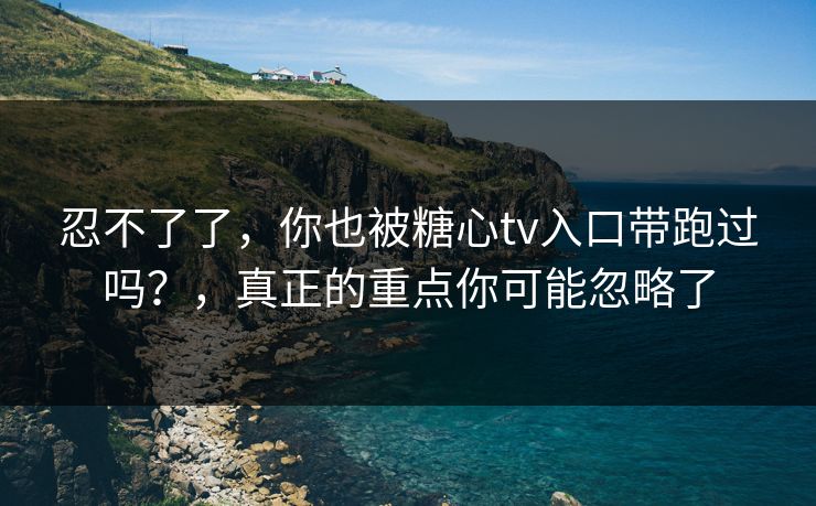 忍不了了,你也被糖心tv入口带跑过吗?,真正的重点你可能忽略了
