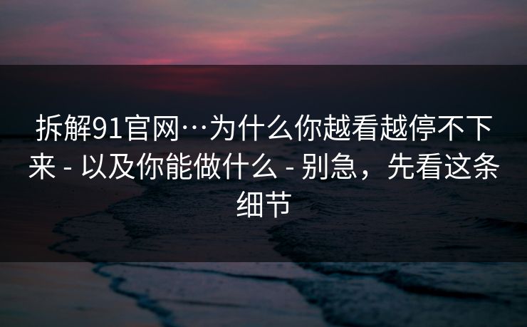 拆解91官网…为什么你越看越停不下来 - 以及你能做什么 - 别急,先看这条细节