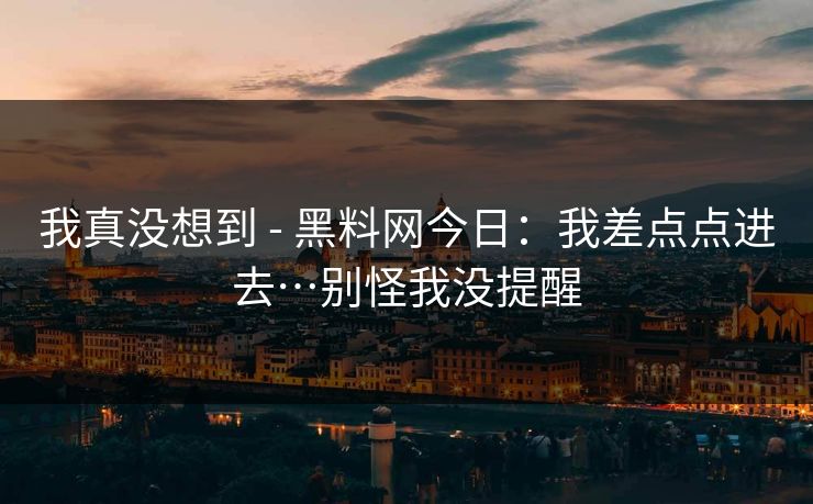 我真没想到 - 黑料网今日:我差点点进去…别怪我没提醒