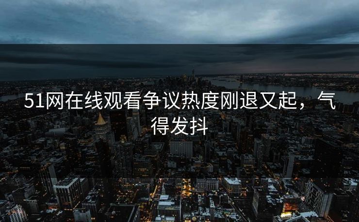 51网在线观看争议热度刚退又起，气得发抖