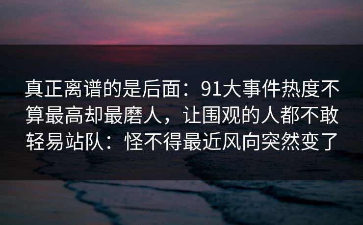 真正离谱的是后面：91大事件热度不算最高却最磨人，让围观的人都不敢轻易站队：怪不得最近风向突然变了
