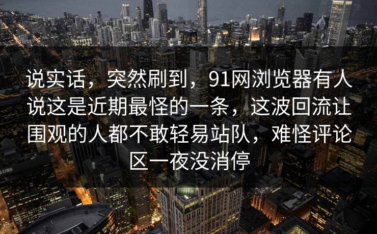说实话，突然刷到，91网浏览器有人说这是近期最怪的一条，这波回流让围观的人都不敢轻易站队，难怪评论区一夜没消停