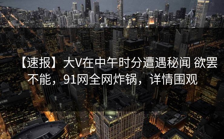 【速报】大V在中午时分遭遇秘闻 欲罢不能，91网全网炸锅，详情围观
