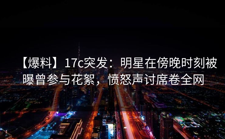 【爆料】17c突发：明星在傍晚时刻被曝曾参与花絮，愤怒声讨席卷全网