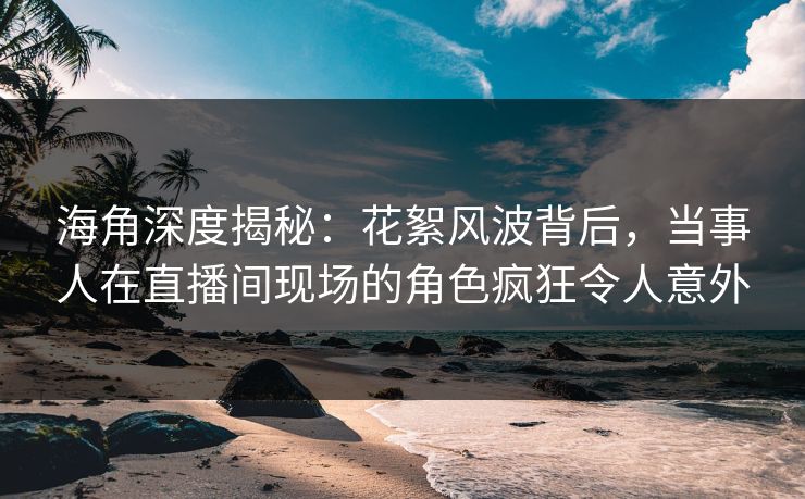 海角深度揭秘：花絮风波背后，当事人在直播间现场的角色疯狂令人意外