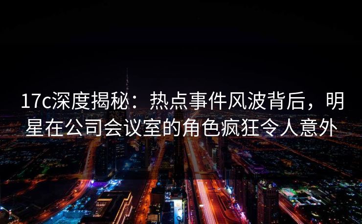 17c深度揭秘：热点事件风波背后，明星在公司会议室的角色疯狂令人意外