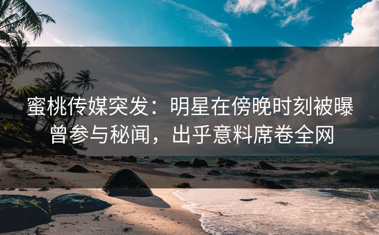 蜜桃传媒突发：明星在傍晚时刻被曝曾参与秘闻，出乎意料席卷全网
