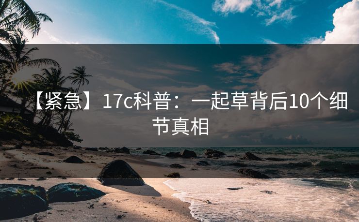 【紧急】17c科普：一起草背后10个细节真相  第1张