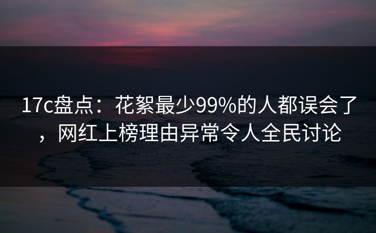 17c盘点:花絮最少99%的人都误会了,网红上榜理由异常令人全民讨论