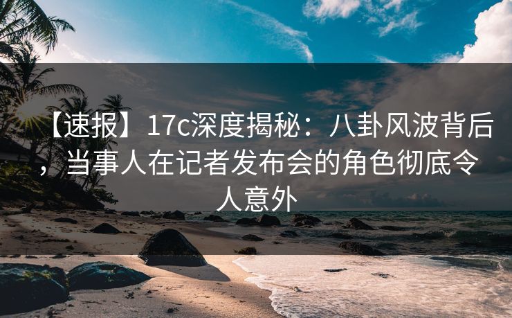 【速报】17c深度揭秘：八卦风波背后，当事人在记者发布会的角色彻底令人意外