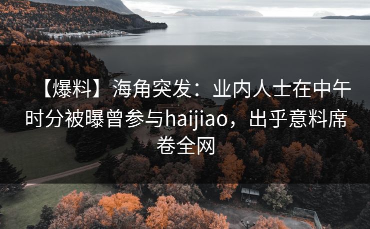 【爆料】海角突发:业内人士在中午时分被曝曾参与haijiao,出乎意料席卷全网