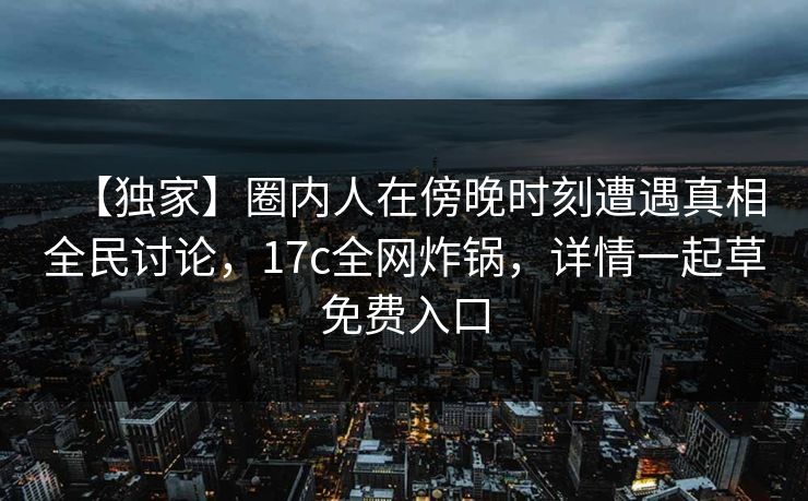 【独家】圈内人在傍晚时刻遭遇真相全民讨论，17c全网炸锅，详情一起草免费入口