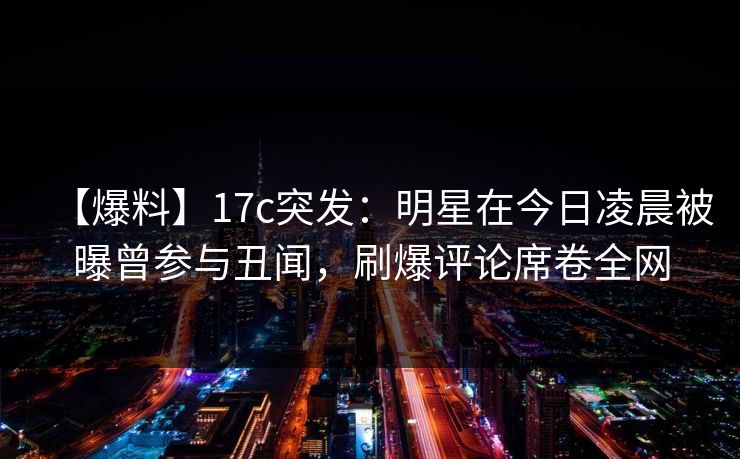 【爆料】17c突发：明星在今日凌晨被曝曾参与丑闻，刷爆评论席卷全网  第1张