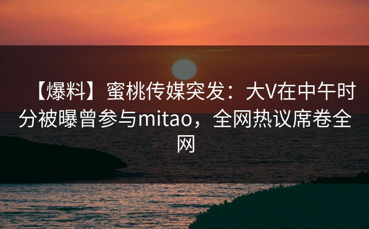 【爆料】蜜桃传媒突发：大V在中午时分被曝曾参与mitao，全网热议席卷全网