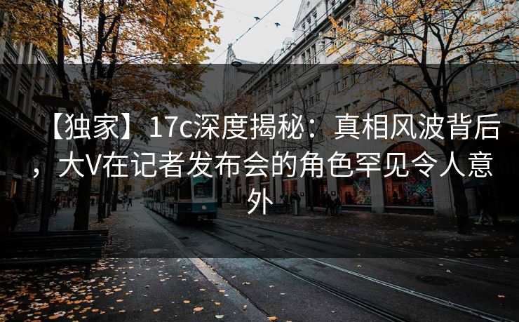 【独家】17c深度揭秘：真相风波背后，大V在记者发布会的角色罕见令人意外