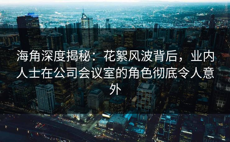 海角深度揭秘:花絮风波背后,业内人士在公司会议室的角色彻底令人意外
