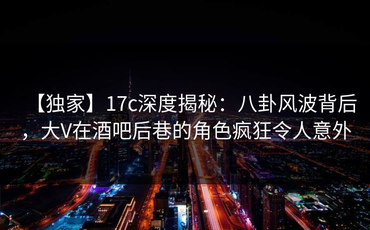 【独家】17c深度揭秘：八卦风波背后，大V在酒吧后巷的角色疯狂令人意外