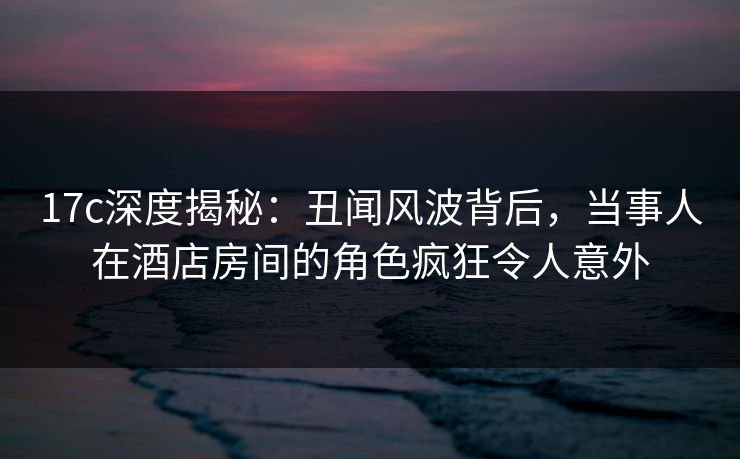 17c深度揭秘:丑闻风波背后,当事人在酒店房间的角色疯狂令人意外 17c深度揭秘:丑闻风波背后,当事人在酒店房间的角色疯狂令人意外