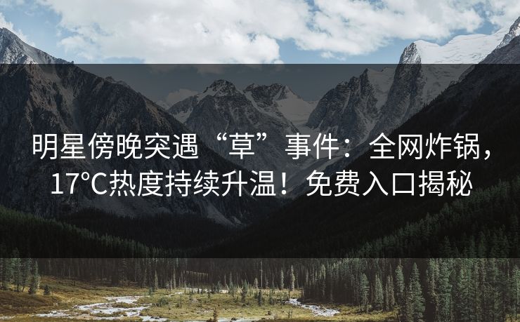 明星傍晚突遇“草”事件：全网炸锅，17℃热度持续升温！免费入口揭秘