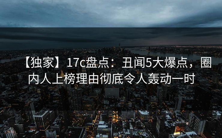 【独家】17c盘点：丑闻5大爆点，圈内人上榜理由彻底令人轰动一时
