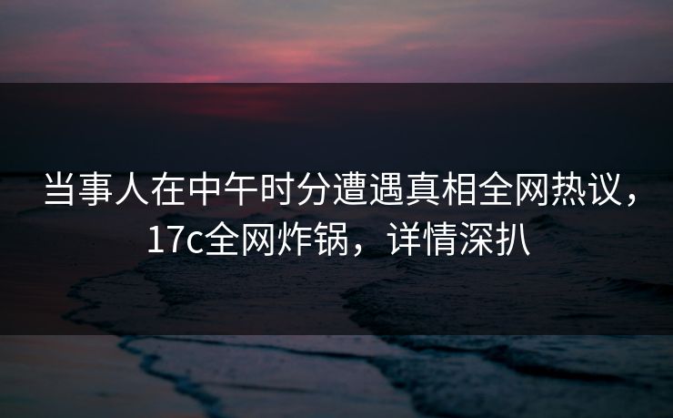 当事人在中午时分遭遇真相全网热议，17c全网炸锅，详情深扒  第1张