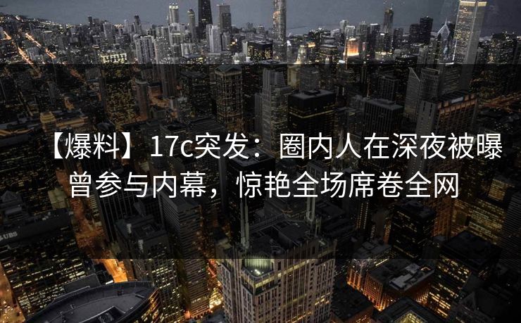 【爆料】17c突发:圈内人在深夜被曝曾参与内幕,惊艳全场席卷全网 第1张 【爆料】17c突发:圈内人在深夜被曝曾参与内幕,惊艳全场席卷全网 第1张