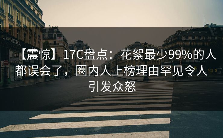 【震惊】17C盘点:花絮最少99%的人都误会了,圈内人上榜理由罕见令人引发众怒