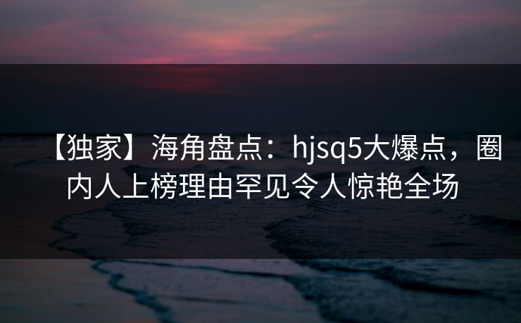 【独家】海角盘点：hjsq5大爆点，圈内人上榜理由罕见令人惊艳全场