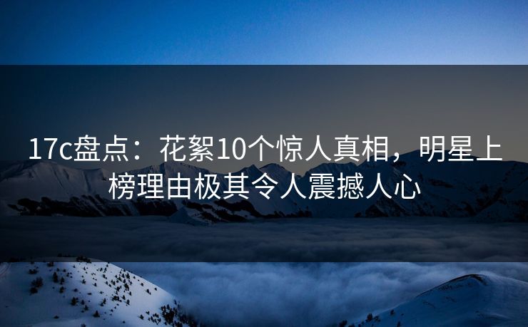 17c盘点：花絮10个惊人真相，明星上榜理由极其令人震撼人心