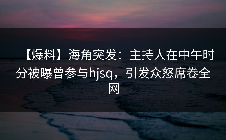【爆料】海角突发:主持人在中午时分被曝曾参与hjsq,引发众怒席卷全网