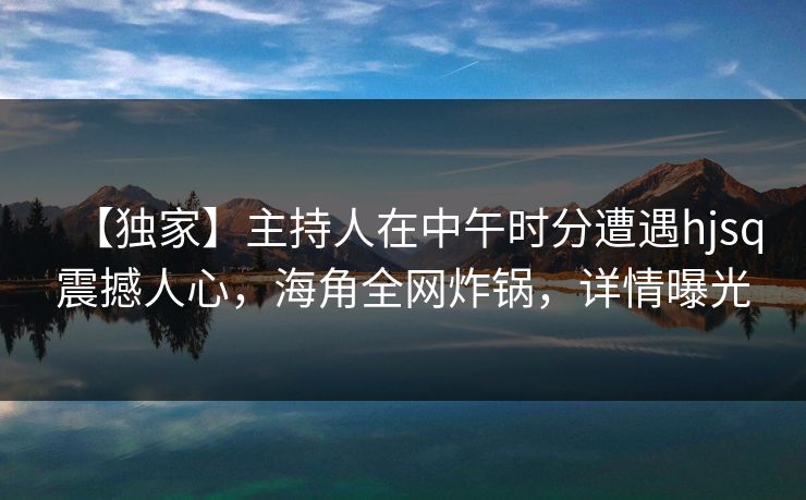 【独家】主持人在中午时分遭遇hjsq震撼人心，海角全网炸锅，详情曝光