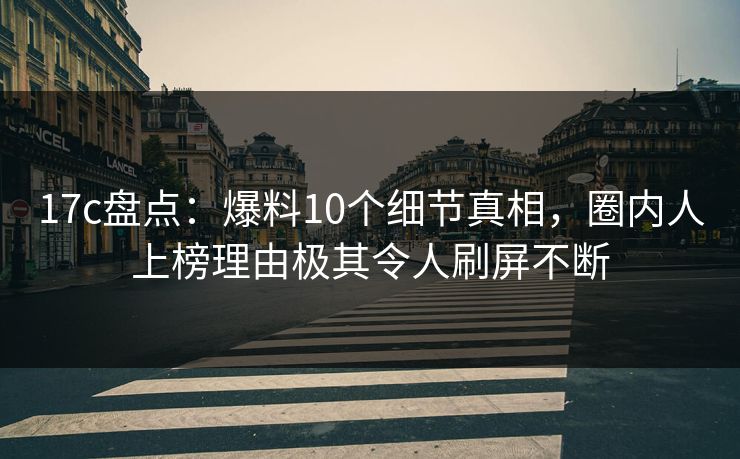17c盘点:爆料10个细节真相,圈内人上榜理由极其令人刷屏不断
