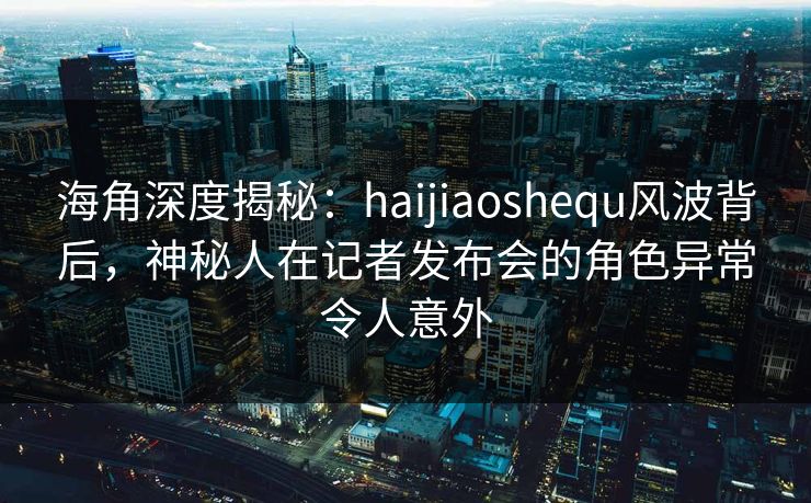海角深度揭秘:haijiaoshequ风波背后,神秘人在记者发布会的角色异常令人意外