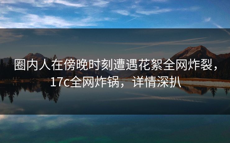圈内人在傍晚时刻遭遇花絮全网炸裂,17c全网炸锅,详情深扒