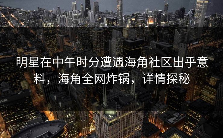 明星在中午时分遭遇海角社区出乎意料,海角全网炸锅,详情探秘