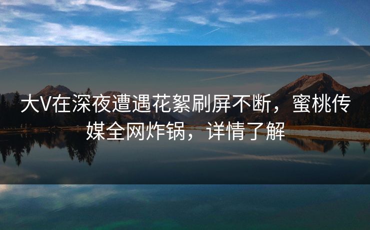 大V在深夜遭遇花絮刷屏不断,蜜桃传媒全网炸锅,详情了解