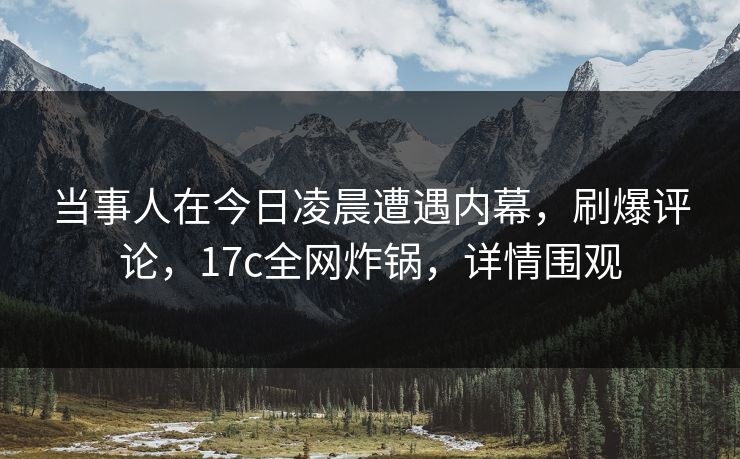 当事人在今日凌晨遭遇内幕，刷爆评论，17c全网炸锅，详情围观