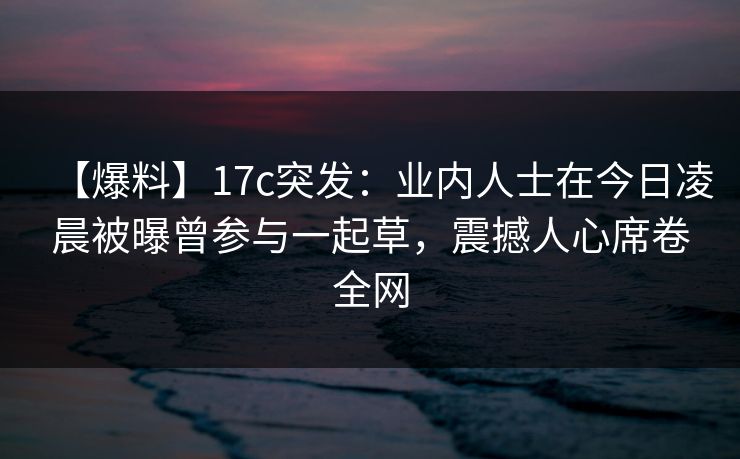 【爆料】17c突发：业内人士在今日凌晨被曝曾参与一起草，震撼人心席卷全网