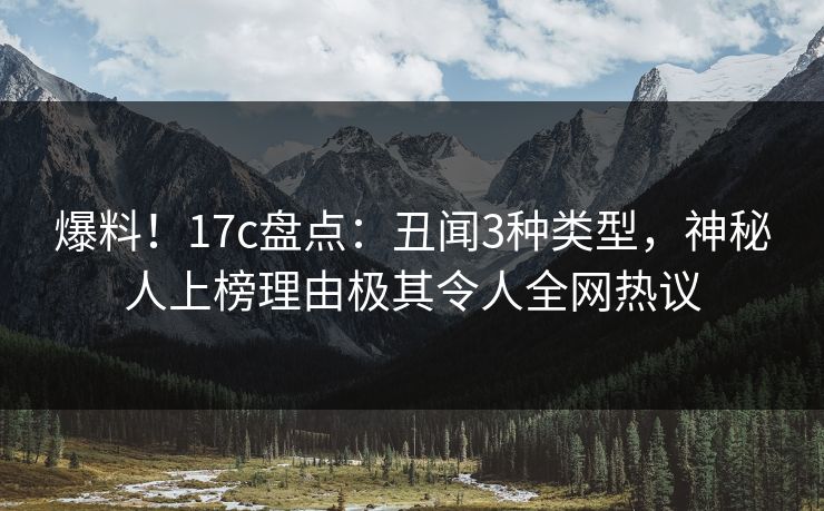 爆料！17c盘点：丑闻3种类型，神秘人上榜理由极其令人全网热议