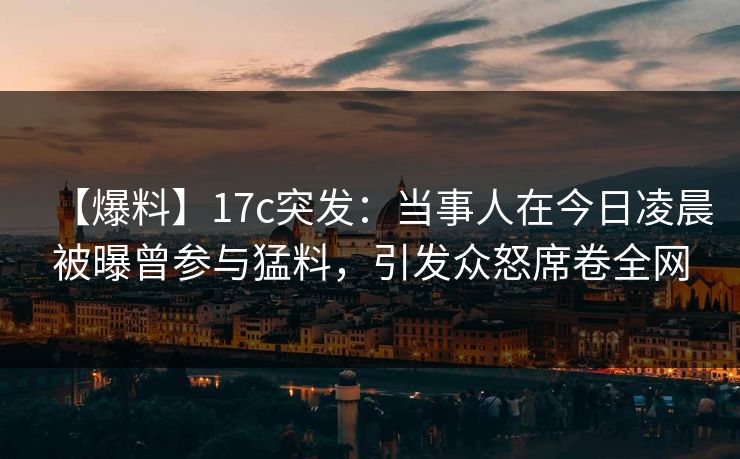 【爆料】17c突发：当事人在今日凌晨被曝曾参与猛料，引发众怒席卷全网  第1张