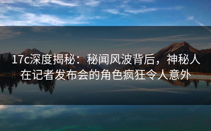17c深度揭秘：秘闻风波背后，神秘人在记者发布会的角色疯狂令人意外