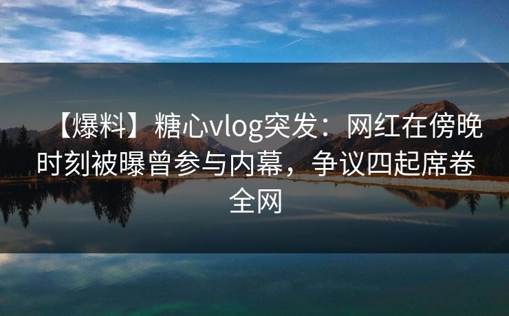 【爆料】糖心vlog突发：网红在傍晚时刻被曝曾参与内幕，争议四起席卷全网