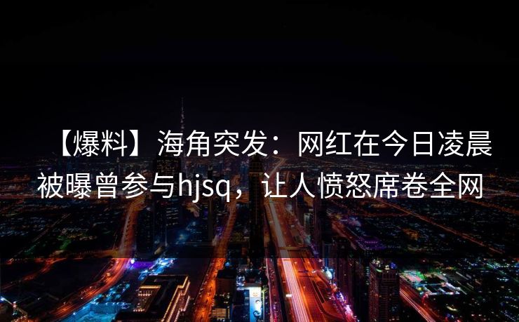 【爆料】海角突发：网红在今日凌晨被曝曾参与hjsq，让人愤怒席卷全网
