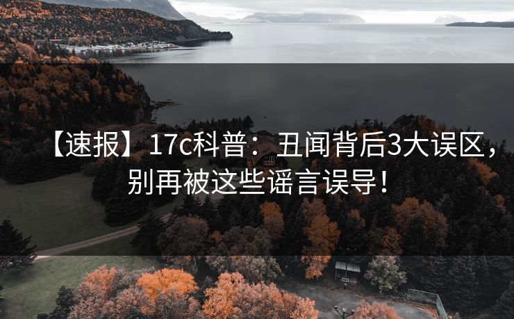 【速报】17c科普：丑闻背后3大误区，别再被这些谣言误导！