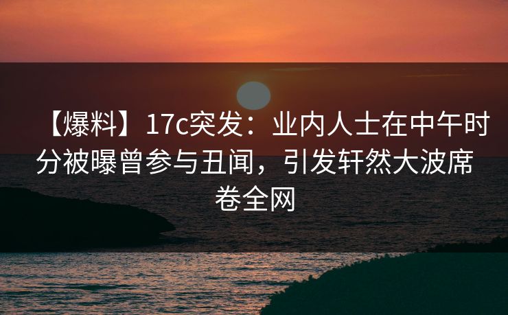 【爆料】17c突发：业内人士在中午时分被曝曾参与丑闻，引发轩然大波席卷全网